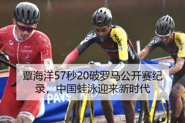 覃海洋57秒20破罗马公开赛纪录，中国蛙泳迎来新时代