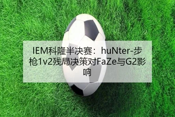 IEM科隆半决赛：huNter-步枪1v2残局决策对FaZe与G2影响
